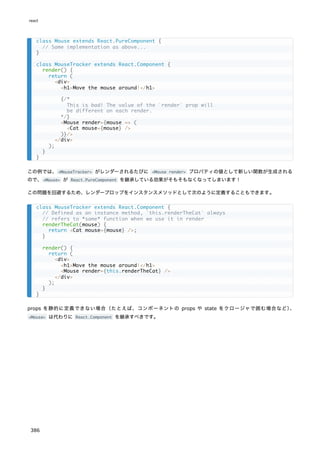 この例では、<MouseTracker> がレンダーされるたびに <Mouse render> プロパティの値として新しい関数が生成される
ので、<Mouse> が React.PureComponent を継承している効果がそもそもなくなってしまいます！
この問題を回避するため、レンダープロップをインスタンスメソッドとして次のように定義することもできます。
props を静的に定義できない場合（たとえば、コンポーネントの props や state をクロージャで囲む場合など）
、
<Mouse> は代わりに React.Component を継承すべきです。
class Mouse extends React.PureComponent {
// Same implementation as above...
}
class MouseTracker extends React.Component {
render() {
return (
<div>
<h1>Move the mouse around!</h1>
{/*
This is bad! The value of the `render` prop will
be different on each render.
*/}
<Mouse render={mouse => (
<Cat mouse={mouse} />
)}/>
</div>
);
}
}
class MouseTracker extends React.Component {
// Defined as an instance method, `this.renderTheCat` always
// refers to *same* function when we use it in render
renderTheCat(mouse) {
return <Cat mouse={mouse} />;
}
render() {
return (
<div>
<h1>Move the mouse around!</h1>
<Mouse render={this.renderTheCat} />
</div>
);
}
}
react
386
 