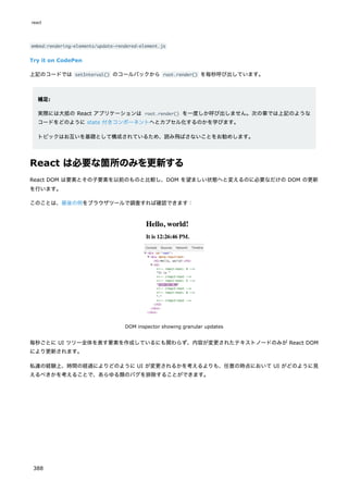 embed:rendering-elements/update-rendered-element.js
Try it on CodePen
上記のコードでは setInterval() のコールバックから root.render() を毎秒呼び出しています。
補足:
実際には大抵の React アプリケーションは root.render() を一度しか呼び出しません。次の章では上記のような
コードをどのように state 付きコンポーネントへとカプセル化するのかを学びます。
トピックはお互いを基礎として構成されているため、読み飛ばさないことをお勧めします。
React は必要な箇所のみを更新する
React DOM は要素とその子要素を以前のものと比較し、DOM を望ましい状態へと変えるのに必要なだけの DOM の更新
を行います。
このことは、最後の例をブラウザツールで調査すれば確認できます：
DOM inspector showing granular updates
毎秒ごとに UI ツリー全体を表す要素を作成しているにも関わらず、内容が変更されたテキストノードのみが React DOM
により更新されます。
私達の経験上、時間の経過によりどのように UI が変更されるかを考えるよりも、任意の時点において UI がどのように見
えるべきかを考えることで、あらゆる類のバグを排除することができます。
react
388
 