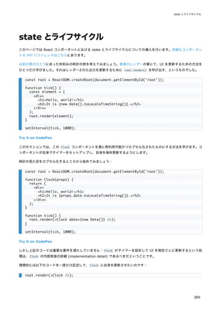 state とライフサイクル
このページでは React コンポーネントにおける state とライフサイクルについての導入を行います。詳細なコンポーネン
トの API リファレンスはこちらにあります。
以前の章のひとつにあった秒刻みの時計の例を考えてみましょう。要素のレンダーの章にて、UI を更新するための方法を
ひとつだけ学びました。それはレンダーされた出力を更新するために root.render() を呼び出す、というものでした。
Try it on CodePen
このセクションでは、この Clock コンポーネントを真に再利用可能かつカプセル化されたものにする方法を学びます。コ
ンポーネントが自身でタイマーをセットアップし、自身を毎秒更新するようにします。
時計の見た目をカプセル化するところから始めてみましょう：
Try it on CodePen
しかし上記のコードは重要な要件を満たしていません：Clock がタイマーを設定して UI を毎秒ごとに更新するという処
理は、Clock の内部実装の詳細 (implementation detail) であるべきだということです。
理想的には以下のコードを一度だけ記述して、Clock に自身を更新させたいのです：
const root = ReactDOM.createRoot(document.getElementById('root'));
function tick() {
const element = (
<div>
<h1>Hello, world!</h1>
<h2>It is {new Date().toLocaleTimeString()}.</h2>
</div>
);
root.render(element);
}
setInterval(tick, 1000);
const root = ReactDOM.createRoot(document.getElementById('root'));
function Clock(props) {
return (
<div>
<h1>Hello, world!</h1>
<h2>It is {props.date.toLocaleTimeString()}.</h2>
</div>
);
}
function tick() {
root.render(<Clock date={new Date()} />);
}
setInterval(tick, 1000);
root.render(<Clock />);
state とライフサイクル
389
 