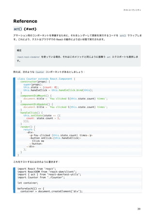 Reference
act() {#act}
アサーション用のコンポーネントを準備するために、それをレンダーして更新を実行するコードを act() でラップしま
す。これにより、テストはブラウザでの React の動作により近い状態で実行されます。
補足
react-test-renderer を使っている場合、それはこのメソッドと同じように振舞う act エクスポートも提供しま
す。
例えば、次のような Counter コンポーネントがあるとしましょう：
これをテストするには次のように書きます：
class Counter extends React.Component {
constructor(props) {
super(props);
this.state = {count: 0};
this.handleClick = this.handleClick.bind(this);
}
componentDidMount() {
document.title = `You clicked ${this.state.count} times`;
}
componentDidUpdate() {
document.title = `You clicked ${this.state.count} times`;
}
handleClick() {
this.setState(state => ({
count: state.count + 1,
}));
}
render() {
return (
<div>
<p>You clicked {this.state.count} times</p>
<button onClick={this.handleClick}>
Click me
</button>
</div>
);
}
}
import React from 'react';
import ReactDOM from 'react-dom/client';
import { act } from 'react-dom/test-utils';
import Counter from './Counter';
let container;
beforeEach(() => {
container = document.createElement('div');
テストユーティリティ
39
 