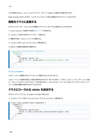 これを実装するには、Clock コンポーネントに "ステート (state)" を追加する必要があります。
state は props に似ていますが、コンポーネントによって完全に管理されるプライベートなものです。
関数をクラスに変換する
以下の 5 ステップで、Clock のような関数コンポーネントをクラスに変換することができます。
1. React.Component を継承する同名の ES6 クラスを作成する。
2. render() と呼ばれる空のメソッドを 1 つ追加する。
3. 関数の中身を render() メソッドに移動する。
4. render() 内の props を this.props に書き換える。
5. 空になった関数の宣言部分を削除する。
Try it on CodePen
これで、Clock は関数ではなくクラスとして定義されるようになりました。
render メソッドは更新が発生した際に毎回呼ばれますが、同一の DOM ノード内で <Clock /> をレンダーしている限
り、Clock クラスのインスタンスは 1 つだけ使われます。このことにより、ローカル state やライフサイクルメソッド
といった追加の機能が利用できるようになります。
クラスにローカルな state を追加する
以下の 3 ステップで date を props から state に移します：
1. render() メソッド内の this.props.date を this.state.date に書き換える：
class Clock extends React.Component {
render() {
return (
<div>
<h1>Hello, world!</h1>
<h2>It is {this.props.date.toLocaleTimeString()}.</h2>
</div>
);
}
}
class Clock extends React.Component {
render() {
return (
<div>
<h1>Hello, world!</h1>
<h2>It is {this.state.date.toLocaleTimeString()}.</h2>
</div>
);
}
}
react
390
 