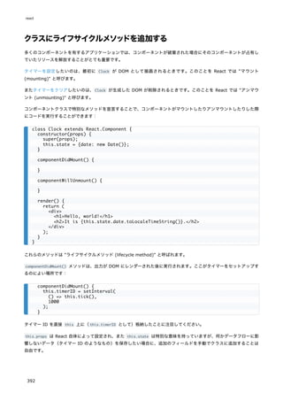 クラスにライフサイクルメソッドを追加する
多くのコンポーネントを有するアプリケーションでは、コンポーネントが破棄された場合にそのコンポーネントが占有し
ていたリソースを解放することがとても重要です。
タイマーを設定したいのは、最初に Clock が DOM として描画されるときです。このことを React では "マウント
(mounting)" と呼びます。
またタイマーをクリアしたいのは、Clock が生成した DOM が削除されるときです。このことを React では "アンマウ
ント (unmounting)" と呼びます。
コンポーネントクラスで特別なメソッドを宣言することで、コンポーネントがマウントしたりアンマウントしたりした際
にコードを実行することができます：
これらのメソッドは "ライフサイクルメソッド (lifecycle method)" と呼ばれます。
componentDidMount() メソッドは、出力が DOM にレンダーされた後に実行されます。ここがタイマーをセットアップす
るのによい場所です：
タイマー ID を直接 this 上に（this.timerID として）格納したことに注目してください。
this.props は React 自体によって設定され、また this.state は特別な意味を持っていますが、何かデータフローに影
響しないデータ（タイマー ID のようなもの）を保存したい場合に、追加のフィールドを手動でクラスに追加することは
自由です。
class Clock extends React.Component {
constructor(props) {
super(props);
this.state = {date: new Date()};
}
componentDidMount() {
}
componentWillUnmount() {
}
render() {
return (
<div>
<h1>Hello, world!</h1>
<h2>It is {this.state.date.toLocaleTimeString()}.</h2>
</div>
);
}
}
componentDidMount() {
this.timerID = setInterval(
() => this.tick(),
1000
);
}
react
392
 