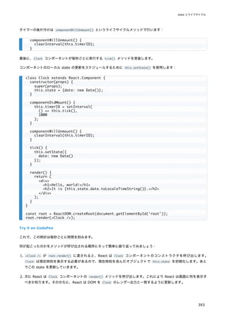 タイマーの後片付けは componentWillUnmount() というライフサイクルメソッドで行います：
最後に、Clock コンポーネントが毎秒ごとに実行する tick() メソッドを実装します。
コンポーネントのローカル state の更新をスケジュールするために this.setState() を使用します：
Try it on CodePen
これで、この時計は毎秒ごとに時間を刻みます。
何が起こったのかをメソッドが呼び出される順序にそって簡単に振り返ってみましょう：
1. <Clock /> が root.render() に渡されると、React は Clock コンポーネントのコンストラクタを呼び出します。
Clock は現在時刻を表示する必要があるので、現在時刻を含んだオブジェクトで this.state を初期化します。あと
でこの state を更新していきます。
2. 次に React は Clock コンポーネントの render() メソッドを呼び出します。これにより React は画面に何を表示す
べきか知ります。そののちに、React は DOM を Clock のレンダー出力と一致するように更新します。
componentWillUnmount() {
clearInterval(this.timerID);
}
class Clock extends React.Component {
constructor(props) {
super(props);
this.state = {date: new Date()};
}
componentDidMount() {
this.timerID = setInterval(
() => this.tick(),
1000
);
}
componentWillUnmount() {
clearInterval(this.timerID);
}
tick() {
this.setState({
date: new Date()
});
}
render() {
return (
<div>
<h1>Hello, world!</h1>
<h2>It is {this.state.date.toLocaleTimeString()}.</h2>
</div>
);
}
}
const root = ReactDOM.createRoot(document.getElementById('root'));
root.render(<Clock />);
state とライフサイクル
393
 