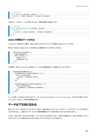 上記のコードではアロー関数を使いましたが、通常の関数でも動作します：
state の更新はマージされる
setState() を呼び出した場合、React は与えられたオブジェクトを現在の state にマージします。
例えば、あなたの state はいくつかの独立した変数を含んでいるかもしれません：
その場合、別々の setState() 呼び出しで、それらの変数を独立して更新することができます：
マージは浅く (shallow) 行われるので、this.setState({comments}) は this.state.posts をそのまま残しますが、
this.state.comments を完全に置き換えます。
データは下方向に伝わる
親コンポーネントであれ子コンポーネントであれ、特定の他のコンポーネントがステートフルかステートレスかを知るこ
とはできませんし、特定のコンポーネントの定義が関数型かクラス型かを気にするべきではありません。
これが、state はローカルのものである、ないしはカプセル化されている、と言われる理由です。state を所有してセット
するコンポーネント自身以外からはその state にアクセスすることができません。
// Correct
this.setState((state, props) => ({
counter: state.counter + props.increment
}));
// Correct
this.setState(function(state, props) {
return {
counter: state.counter + props.increment
};
});
constructor(props) {
super(props);
this.state = {
posts: [],
comments: []
};
}
componentDidMount() {
fetchPosts().then(response => {
this.setState({
posts: response.posts
});
});
fetchComments().then(response => {
this.setState({
comments: response.comments
});
});
}
state とライフサイクル
395
 