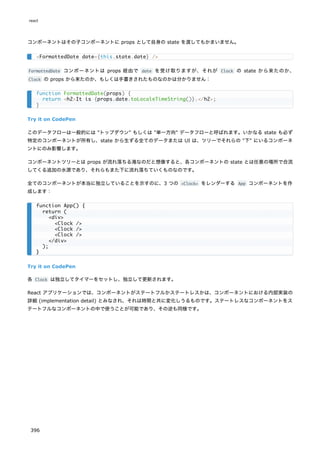 コンポーネントはその子コンポーネントに props として自身の state を渡してもかまいません。
FormattedDate コンポーネントは props 経由で date を受け取りますが、それが Clock の state から来たのか、
Clock の props から来たのか、もしくは手書きされたものなのかは分かりません：
Try it on CodePen
このデータフローは一般的には "トップダウン" もしくは "単一方向" データフローと呼ばれます。いかなる state も必ず
特定のコンポーネントが所有し、state から生ずる全てのデータまたは UI は、ツリーでそれらの "下" にいるコンポーネ
ントにのみ影響します。
コンポーネントツリーとは props が流れ落ちる滝なのだと想像すると、各コンポーネントの state とは任意の場所で合流
してくる追加の水源であり、それらもまた下に流れ落ちていくものなのです。
全てのコンポーネントが本当に独立していることを示すのに、3 つの <Clock> をレンダーする App コンポーネントを作
成します：
Try it on CodePen
各 Clock は独立してタイマーをセットし、独立して更新されます。
React アプリケーションでは、コンポーネントがステートフルかステートレスかは、コンポーネントにおける内部実装の
詳細 (implementation detail) とみなされ、それは時間と共に変化しうるものです。ステートレスなコンポーネントをス
テートフルなコンポーネントの中で使うことが可能であり、その逆も同様です。
<FormattedDate date={this.state.date} />
function FormattedDate(props) {
return <h2>It is {props.date.toLocaleTimeString()}.</h2>;
}
function App() {
return (
<div>
<Clock />
<Clock />
<Clock />
</div>
);
}
react
396
 