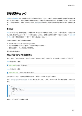 静的型チェック
Flow や TypeScript のような静的型チェッカーを使用することでコードを実行する前の早期段階に型不整合等の問題を検
知することができます。他にも型解析言語を使用することで補完などの機能が追加され、開発体験を上げることができま
す。これらの理由から、大きいコードベースでは PropTypes の代わりに Flow や TypeScript を使うことをおすすめしま
す。
Flow
Flow は JavaScript 用の静的型チェック機能です。Facebook で開発されており、React と一緒に使われることが多いで
す。変数、関数や React コンポーネントに型を足すことができ、型不整合を早期に発見できるようになります。はじめて
の Flow に基本情報が記載されているので、それを読むと良いでしょう。
Flow を使用するには以下の手順を踏みます：
Flow をプロジェクトの dependency に入れる。
Flow の型定義をコンパイル時にコードから剥がすように設定する。
型定義を追加し、Flow を起動して確認する。
順を追って説明します。
Flow をプロジェクトに追加する
まず、ターミナル上であなたのプロジェクトが含まれているディレクトリに入り、以下のコマンドを入力してください。
Yarn を使っている場合：
npm を使っている場合：
このコマンドによって Flow の最新版をあなたのプロジェクトに入れることができます。
次に、package.json の "scripts" に flow を追加しましょう。これで、ターミナルで Flow を実行できるようになり
ます。
最後に、以下のコマンドを実行します：
yarn add --dev flow-bin
npm install --save-dev flow-bin
{
// ...
"scripts": {
"flow": "flow",
// ...
},
// ...
}
静的型チェック
397
 