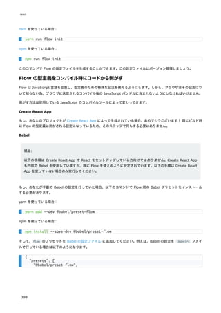 Yarn を使っている場合：
npm を使っている場合：
このコマンドで Flow の設定ファイルを生成することができます。この設定ファイルはバージョン管理しましょう。
Flow の型定義をコンパイル時にコードから剥がす
Flow は JavaScript 言語を拡張し、型定義のための特殊な記法を使えるようにします。しかし、ブラウザはその記法につ
いて知らない為、ブラウザに送信されるコンパイル後の JavaScript バンドルに含まれないようにしなければいけません。
剥がす方法は使用している JavaScript のコンパイルツールによって変わってきます。
Create React App
もし、あなたのプロジェクトが Create React App によって生成されている場合、おめでとうございます！ 既にビルド時
に Flow の型定義は剥がされる設定になっているため、このステップで何もする必要はありません。
Babel
補足:
以下の手順は Create React App で React をセットアップしている方向けではありません。Create React App
も内部で Babel を使用していますが、既に Flow を使えるように設定されています。以下の手順は Create React
App を使っていない場合のみ実行してください。
もし、あなたが手動で Babel の設定を行っていた場合、以下のコマンドで Flow 用の Babel プリセットをインストール
する必要があります。
yarn を使っている場合：
npm を使っている場合：
そして、flow のプリセットを Babel の設定ファイル に追加してください。例えば、Babel の設定を .babelrc ファイ
ルで行っている場合は以下のようになります。
yarn run flow init
npm run flow init
yarn add --dev @babel/preset-flow
npm install --save-dev @babel/preset-flow
{
"presets": [
"@babel/preset-flow",
react
398
 