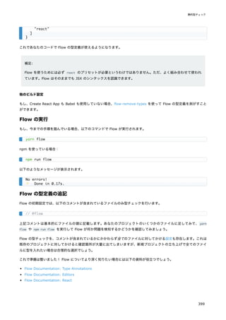 これであなたのコードで Flow の型定義が使えるようになります。
補足:
Flow を使うためには必ず react のプリセットが必要というわけではありません。ただ、よく組み合わせて使われ
ています。Flow はそのままでも JSX のシンタックスを認識できます。
他のビルド設定
もし、Create React App も Babel も使用していない場合、flow-remove-types を使って Flow の型定義を剥がすこと
ができます。
Flow の実行
もし、今までの手順を踏んでいる場合、以下のコマンドで Flow が実行されます。
npm を使っている場合：
以下のようなメッセージが表示されます。
Flow の型定義の追記
Flow の初期設定では、以下のコメントが含まれているファイルのみ型チェックを行います。
上記コメントは基本的にファイルの頭に記載します。あなたのプロジェクトのいくつかのファイルに足してみて、yarn
flow や npm run flow を実行して Flow が何か問題を検知するかどうかを確認してみましょう。
Flow の型チェックを、コメントが含まれているかにかかわらず全てのファイルに対してかける設定も存在します。これは
既存のプロジェクトに対してかけると確認箇所が大量に出てしまいますが、新規プロジェクトの立ち上げで全てのファイ
ルに型を入れたい場合は合理的な選択でしょう。
これで準備は整いました！ Flow についてより深く知りたい場合には以下の資料が役立つでしょう。
Flow Documentation: Type Annotations
Flow Documentation: Editors
Flow Documentation: React
"react"
]
}
yarn flow
npm run flow
No errors!
✨ Done in 0.17s.
// @flow
静的型チェック
399
 