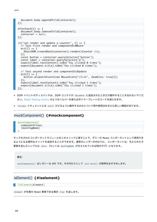DOM イベントのディスパッチは、DOM コンテナが document に追加されたときだけ動作することを忘れないでくだ
さい。React Testing Library のようなヘルパーを使えばボイラープレートのコードを減らせます。
recipes ドキュメントには act() がどのように動作するのかについて例や使用法を交えた詳しい解説があります。
mockComponent() {#mockcomponent}
モック化されたコンポーネントモジュールをこのメソッドに渡すことで、ダミーの React コンポーネントとして使用でき
るようになる便利なメソッドを追加することができます。通常のレンダーの代わりに、コンポーネントは、与えられた子
要素を含んだシンプルな <div> （もしくは mockTagName が与えられていれば他のタグ）になります。
補足:
mockComponent() はレガシーな API です。その代わりとして jest.mock() の使用をおすすめします。
isElement() {#iselement}
element が任意の React 要素である場合 true を返します。
document.body.appendChild(container);
});
afterEach(() => {
document.body.removeChild(container);
container = null;
});
it('can render and update a counter', () => {
// Test first render and componentDidMount
act(() => {
ReactDOM.createRoot(container).render(<Counter />);
});
const button = container.querySelector('button');
const label = container.querySelector('p');
expect(label.textContent).toBe('You clicked 0 times');
expect(document.title).toBe('You clicked 0 times');
// Test second render and componentDidUpdate
act(() => {
button.dispatchEvent(new MouseEvent('click', {bubbles: true}));
});
expect(label.textContent).toBe('You clicked 1 times');
expect(document.title).toBe('You clicked 1 times');
});
mockComponent(
componentClass,
[mockTagName]
)
isElement(element)
react
40
 