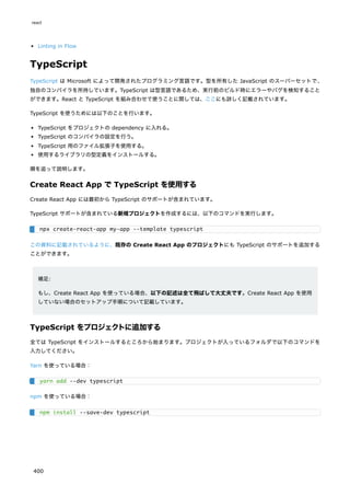 Linting in Flow
TypeScript
TypeScript は Microsoft によって開発されたプログラミング言語です。型を所有した JavaScript のスーパーセットで、
独自のコンパイラを所持しています。TypeScript は型言語であるため、実行前のビルド時にエラーやバグを検知すること
ができます。React と TypeScript を組み合わせて使うことに関しては、ここにも詳しく記載されています。
TypeScript を使うためには以下のことを行います。
TypeScript をプロジェクトの dependency に入れる。
TypeScript のコンパイラの設定を行う。
TypeScript 用のファイル拡張子を使用する。
使用するライブラリの型定義をインストールする。
順を追って説明します。
Create React App で TypeScript を使用する
Create React App には最初から TypeScript のサポートが含まれています。
TypeScript サポートが含まれている新規プロジェクトを作成するには、以下のコマンドを実行します。
この資料に記載されているように、既存の Create React App のプロジェクトにも TypeScript のサポートを追加する
ことができます。
補足:
もし、Create React App を使っている場合、以下の記述は全て飛ばして大丈夫です。Create React App を使用
していない場合のセットアップ手順について記載しています。
TypeScript をプロジェクトに追加する
全ては TypeScript をインストールするところから始まります。プロジェクトが入っているフォルダで以下のコマンドを
入力してください。
Yarn を使っている場合：
npm を使っている場合：
npx create-react-app my-app --template typescript
yarn add --dev typescript
npm install --save-dev typescript
react
400
 