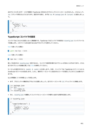 おめでとうございます！ これで最新の TypeScript があなたのプロジェクトにインストールされました。これによって、
tsc コマンドが使えるようになります。設定をする前に、まずは tsc を package.json の "scripts" に追加しましょ
う。
TypeScript コンパイラの設定
コンパイラはこちらから設定しないと無価値です。TypeScript ではコンパイラの設定は tsconfig.json というファイル
で定義します。このファイルを生成するには以下のコマンドを実行してください。
Yarn を使っている場合：
npm を使っている場合：
新しく生成された tsconfig.json を見てみると、コンパイラ設定用の様々なオプションがあることがわかります。これら
全てのオプションの詳細に関してはこちらを参照してください。
たくさんの設定の中から rootDir と outDir に注目します。本来、コンパイラは TypeScript のファイルから
JavaScript のファイルを生成します。しかし、既存のソースコードと生成されたコードが混合してしまうことは避けるべ
きです。
以上の問題を 2 つの手順によって対応します。
まず、プロジェクトの構成を以下のように変更しましょう。全てのソースコードを src ディレクトリに移動します。
次に、tsconfig.json を編集してコンパイラにソースコードの場所と生成する場所を設定します。
{
// ...
"scripts": {
"build": "tsc",
// ...
},
// ...
}
yarn run tsc --init
npx tsc --init
├── package.json
├── src
│ └── index.ts
└── tsconfig.json
// tsconfig.json
{
"compilerOptions": {
// ...
"rootDir": "src",
"outDir": "build"
// ...
},
}
静的型チェック
401
 