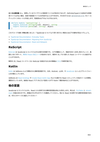 ローカル型定義 もし、使用しているライブラリに型宣言ファイルが含まれておらず、DefinitelyTyped にも該当する型宣
言ファイルがない場合、自前で型宣言ファイルを作成することができます。それを行うには declarations.d.ts をソース
ディレクトリのルートに作成します。型宣言は以下のように行なえます。
これでコードを書く準備は整いました！ TypeScript についてより深く知りたい場合には以下の資料が役立つでしょう。
TypeScript Documentation: Everyday Types
TypeScript Documentation: Migrating from JavaScript
TypeScript Documentation: React and Webpack
ReScript
ReScript は JavaScript にコンパイルされる型付き言語です。コアの機能として、保証付きの 100% 型カバレッジ、高
度な JSX サポート、専用の React 対応コードが含まれており、既存の JS / TS を使った React コードベースと結合する
ことができます。
既存の JS / React コードベースに ReScript を統合するための情報はこちらで参照可能です。
Kotlin
Kotlin は JetBrains により開発された静的型言語です。JVM、Android、LLVM、や JavaScript といったプラットフォー
ムを対象としています。
JetBrains は React bindings や Create React Kotlin App のような様々な React コミュニティの為のツールの開発、
運営を行っています。後者は React アプリをビルド設定いらずで Kotlin で書き始めることができます。
他の言語
JavaScript にコンパイルされ、React にも活用できる静的型言語は他にも存在します。例えば、F#/Fable と elmish-
react の組み合わせです。詳細はそれぞれのサイトを確認してください。他にも React を活用できる静的型言語があれ
ば、ぜひこのページに追記してください！
declare module 'querystring' {
export function stringify(val: object): string
export function parse(val: string): object
}
静的型チェック
403
 