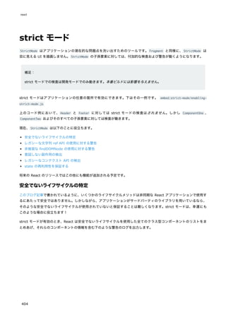 strict モード
StrictMode はアプリケーションの潜在的な問題点を洗い出すためのツールです。Fragment と同様に、StrictMode は
目に見える UI を描画しません。StrictMode の子孫要素に対しては、付加的な検査および警告が動くようになります。
補足：
strict モードでの検査は開発モードでのみ動きます。本番ビルドには影響を与えません。
strict モードはアプリケーションの任意の箇所で有効にできます。下はその一例です。 embed:strict-mode/enabling-
strict-mode.js
上のコード例において、Header と Footer に対しては strict モードの検査はされません。しかし ComponentOne 、
ComponentTwo およびそのすべての子孫要素に対しては検査が働きます。
現在、StrictMode は以下のことに役立ちます。
安全でないライフサイクルの特定
レガシーな文字列 ref API の使用に対する警告
非推奨な findDOMNode の使用に対する警告
意図しない副作用の検出
レガシーなコンテクスト API の検出
state の再利用性を保証する
将来の React のリリースではこの他にも機能が追加される予定です。
安全でないライフサイクルの特定
このブログ記事で書かれているように、いくつかのライフサイクルメソッドは非同期な React アプリケーションで使用す
るにあたって安全ではありません。しかしながら、アプリケーションがサードパーティのライブラリを用いているなら、
そのような安全でないライフサイクルが使用されていないと保証することは難しくなります。strict モードは、幸運にも
このような場合に役立ちます！
strict モードが有効のとき、React は安全でないライフサイクルを使用した全てのクラス型コンポーネントのリストをま
とめあげ、それらのコンポーネントの情報を含む下のような警告のログを出力します。
react
404
 