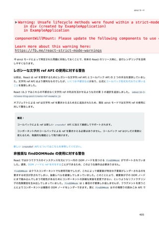 今 strict モードによって特定された問題に対処しておくことで、将来の React のリリース時に、並行レンダリングを活用
しやすくなります。
レガシーな文字列 ref API の使用に対する警告
以前は、React は ref を管理するためにレガシーな文字列 ref API とコールバック API の 2 つの手法を提供していまし
た。文字列 ref API はより便利なものでしたが、いくつか不都合な点があり、公式にコールバック形式を代わりに用いる
ことを推奨しました。
React 16.3 ではこれらの不都合なく文字列 ref の利点を活かせるような次の第 3 の選択を追加しました。 embed:16-3-
release-blog-post/create-ref-example.js
オブジェクトによる ref は文字列 ref を置きかえるため主に追加されたため、現在 strict モードでは文字列 ref の使用に
対して警告します。
補足：
コールバックによる ref は新しい createRef API に加えて継続してサポートされます。
コンポーネント内のコールバックによる ref を置きかえる必要はありません。コールバック ref は少しだけ柔軟に
使えるため、発展的な機能として残り続けます。
新しい createRef API についてはこちらを参照してください。
非推奨な findDOMNode の使用に対する警告
React ではかつてクラスのインスタンスを元にツリー内の DOM ノードを見つける findDOMNode がサポートされていま
した。通常、DOM ノードに ref を付与することができるため、このような操作は必要ありません。
findDOMNode はクラスコンポーネントでも使用可能でしたが、これによって親要素が特定の子要素がレンダーされるのを
要求する状況が許されてしまい、抽象レベルを破壊してしまっていました。このことにより、親要素が子の DOM ノード
にまで踏み込んでしまう可能性があるためにコンポーネントの詳細な実装を変更できない、というようなリファクタリン
グの危険要因を生み出してしまっていました。findDOMNode は 1 番目の子要素しか返しませんが、フラグメントを使うこ
とによりコンポーネントは複数の DOM ノードをレンダーできます。更に findDOMNode はその場限りの読みこみ API で
strict モード
405
 