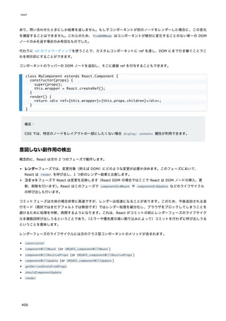 あり、問い合わせたときにしか結果を返しません。もし子コンポーネントが別のノードをレンダーした場合に、この変化
を捕捉することはできません。これらのため、findDOMNode はコンポーネントが絶対に変化することのない単一の DOM
ノードのみを返す場合のみ有効なものでした。
代わりに ref のフォワーディングを使うことで、カスタムコンポーネントに ref を渡し、DOM にまで引き継ぐことでこ
れを明示的にすることができます。
コンポーネントのラッパーの DOM ノードを追加し、そこに直接 ref を付与することもできます。
補足：
CSS では、特定のノードをレイアウトの一部にしたくない場合 display: contents 属性が利用できます。
意図しない副作用の検出
概念的に、React は次の 2 つのフェーズで動作します。
レンダーフェーズでは、変更対象（例えば DOM）にどのような変更が必要か決めます。このフェーズにおいて、
React は render を呼び出し、1 つ前のレンダー結果と比較します。
コミットフェーズで React は変更を反映します（React DOM の場合ではここで React は DOM ノードの挿入、更
新、削除を行います）
。React はこのフェーズで componentDidMount や componentDidUpdate などのライフサイクル
の呼び出しも行います。
コミットフェーズは大体の場合非常に高速ですが、レンダーは低速になることがあります。このため、今後追加される並
行モード（現状ではまだデフォルトでは無効です）ではレンダー処理を細分化し、ブラウザをブロックしてしまうことを
避けるために処理を中断、再開するようになります。これは、React がコミットの前にレンダーフェーズのライフサイク
ルを複数回呼び出しうるということであり、
（エラーや優先度の高い割り込みによって）コミットを行わずに呼び出しうる
ということを意味します。
レンダーフェーズのライフサイクルには次のクラス型コンポーネントのメソッドが含まれます。
constructor
componentWillMount (or UNSAFE_componentWillMount )
componentWillReceiveProps (or UNSAFE_componentWillReceiveProps )
componentWillUpdate (or UNSAFE_componentWillUpdate )
getDerivedStateFromProps
shouldComponentUpdate
render
class MyComponent extends React.Component {
constructor(props) {
super(props);
this.wrapper = React.createRef();
}
render() {
return <div ref={this.wrapper}>{this.props.children}</div>;
}
}
react
406
 