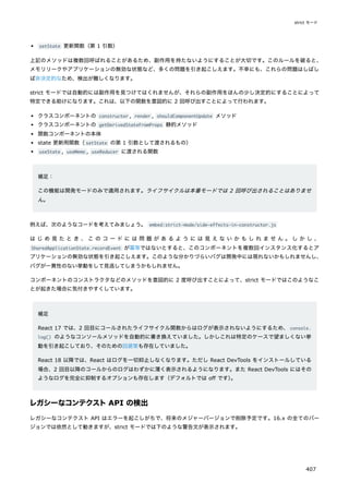setState 更新関数（第 1 引数）
上記のメソッドは複数回呼ばれることがあるため、副作用を持たないようにすることが大切です。このルールを破ると、
メモリリークやアプリケーションの無効な状態など、多くの問題を引き起こしえます。不幸にも、これらの問題はしばし
ば非決定的なため、検出が難しくなります。
strict モードでは自動的には副作用を見つけてはくれませんが、それらの副作用をほんの少し決定的にすることによって
特定できる助けになります。これは、以下の関数を意図的に 2 回呼び出すことによって行われます。
クラスコンポーネントの constructor , render , shouldComponentUpdate メソッド
クラスコンポーネントの getDerivedStateFromProps 静的メソッド
関数コンポーネントの本体
state 更新用関数（setState の第 1 引数として渡されるもの）
useState , useMemo , useReducer に渡される関数
補足：
この機能は開発モードのみで適用されます。ライフサイクルは本番モードでは 2 回呼び出されることはありませ
ん。
例えば、次のようなコードを考えてみましょう。 embed:strict-mode/side-effects-in-constructor.js
は じ め 見 た と き 、 こ の コ ー ド に は 問 題 が あ る よ う に は 見 え な い か も し れ ま せ ん 。 し か し 、
SharedApplicationState.recordEvent が冪等ではないとすると、このコンポーネントを複数回インスタンス化するとア
プリケーションの無効な状態を引き起こしえます。このような分かりづらいバグは開発中には現れないかもしれませんし、
バグが一貫性のない挙動をして見逃してしまうかもしれません。
コンポーネントのコンストラクタなどのメソッドを意図的に 2 度呼び出すことによって、strict モードではこのようなこ
とが起きた場合に気付きやすくしています。
補足
React 17 では、2 回目にコールされたライフサイクル関数からはログが表示されないようにするため、console.
log() のようなコンソールメソッドを自動的に書き換えていました。しかしこれは特定のケースで望ましくない挙
動を引き起こしており、そのための回避策も存在していました。
React 18 以降では、React はログを一切抑止しなくなります。ただし React DevTools をインストールしている
場合、2 回目以降のコールからのログはわずかに薄く表示されるようになります。また React DevTools にはその
ようなログを完全に抑制するオプションも存在します（デフォルトでは off です）
。
レガシーなコンテクストAPI の検出
レガシーなコンテクスト API はエラーを起こしがちで、将来のメジャーバージョンで削除予定です。16.x の全てのバー
ジョンでは依然として動きますが、strict モードでは下のような警告文が表示されます。
strict モード
407
 