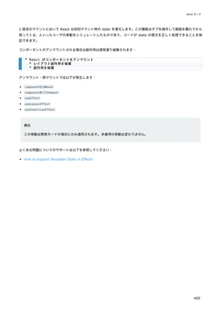 2 度目のマウントにおいて React は初回マウント時の state を復元します。この機能はタブを操作して画面を離れてから
戻ってくる、といったユーザの挙動をシミュレートしたものであり、コードが state の復元を正しく処理できることを保
証できます。
コンポーネントがアンマウントされる場合は副作用は通常通り破棄されます：
アンマウント・再マウントでは以下が発生します：
componentDidMount
componentWillUnmount
useEffect
useLayoutEffect
useInsertionEffect
補足
この挙動は開発モードの場合にのみ適用されます。本番用の挙動は変わりません。
よくある問題についてのサポートは以下を参照してください：
How to support Reusable State in Effects
* React がコンポーネントをアンマウント
* レイアウト副作用を破棄
* 副作用を破棄
strict モード
409
 