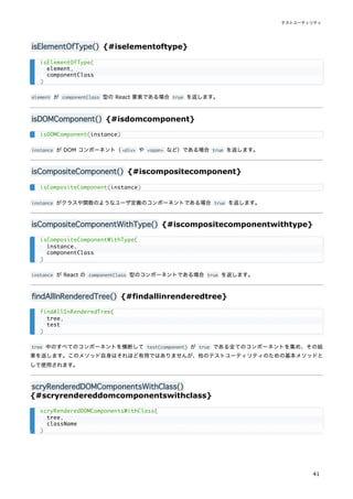 isElementOfType() {#iselementoftype}
element が componentClass 型の React 要素である場合 true を返します。
isDOMComponent() {#isdomcomponent}
instance が DOM コンポーネント（<div> や <span> など）である場合 true を返します。
isCompositeComponent() {#iscompositecomponent}
instance がクラスや関数のようなユーザ定義のコンポーネントである場合 true を返します。
isCompositeComponentWithType() {#iscompositecomponentwithtype}
instance が React の componentClass 型のコンポーネントである場合 true を返します。
findAllInRenderedTree() {#findallinrenderedtree}
tree 中のすべてのコンポーネントを横断して test(component) が true である全てのコンポーネントを集め、その結
果を返します。このメソッド自身はそれほど有用ではありませんが、他のテストユーティリティのための基本メソッドと
して使用されます。
scryRenderedDOMComponentsWithClass()
{#scryrendereddomcomponentswithclass}
isElementOfType(
element,
componentClass
)
isDOMComponent(instance)
isCompositeComponent(instance)
isCompositeComponentWithType(
instance,
componentClass
)
findAllInRenderedTree(
tree,
test
)
scryRenderedDOMComponentsWithClass(
tree,
className
)
テストユーティリティ
41
 
