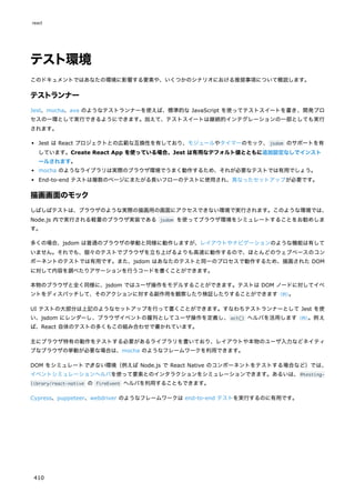 テスト環境
このドキュメントではあなたの環境に影響する要素や、いくつかのシナリオにおける推奨事項について概説します。
テストランナー
Jest、mocha、ava のようなテストランナーを使えば、標準的な JavaScript を使ってテストスイートを書き、開発プロ
セスの一環として実行できるようにできます。加えて、テストスイートは継続的インテグレーションの一部としても実行
されます。
Jest は React プロジェクトとの広範な互換性を有しており、モジュールやタイマーのモック、jsdom のサポートを有
しています。Create React App を使っている場合、Jest は有用なデフォルト値とともに追加設定なしでインスト
ールされます。
mocha のようなライブラリは実際のブラウザ環境でうまく動作するため、それが必要なテストでは有用でしょう。
End-to-end テストは複数のページにまたがる長いフローのテストに使用され、異なったセットアップが必要です。
描画画面のモック
しばしばテストは、ブラウザのような実際の描画用の画面にアクセスできない環境で実行されます。このような環境では、
Node.js 内で実行される軽量のブラウザ実装である jsdom を使ってブラウザ環境をシミュレートすることをお勧めしま
す。
多くの場合、jsdom は普通のブラウザの挙動と同様に動作しますが、レイアウトやナビゲーションのような機能は有して
いません。それでも、個々のテストでブラウザを立ち上げるよりも高速に動作するので、ほとんどのウェブベースのコン
ポーネントのテストでは有用です。また、jsdom はあなたのテストと同一のプロセスで動作するため、描画された DOM
に対して内容を調べたりアサーションを行うコードを書くことができます。
本物のブラウザと全く同様に、jsdom ではユーザ操作をモデルすることができます。テストは DOM ノードに対してイベ
ントをディスパッチして、そのアクションに対する副作用を観察したり検証したりすることができます（例）
。
UI テストの大部分は上記のようなセットアップを行って書くことができます。すなわちテストランナーとして Jest を使
い、jsdom にレンダーし、ブラウザイベントの羅列としてユーザ操作を定義し、act() ヘルパを活用します（例）
。例え
ば、React 自体のテストの多くもこの組み合わせで書かれています。
主にブラウザ特有の動作をテストする必要があるライブラリを書いており、レイアウトや本物のユーザ入力などネイティ
ブなブラウザの挙動が必要な場合は、mocha のようなフレームワークを利用できます。
DOM をシミュレートできない環境（例えば Node.js で React Native のコンポーネントをテストする場合など）では、
イベントシミュレーションヘルパを使って要素とのインタラクションをシミュレーションできます。あるいは、@testing-
library/react-native の fireEvent ヘルパを利用することもできます。
Cypress、puppeteer、webdriver のようなフレームワークは end-to-end テストを実行するのに有用です。
react
410
 