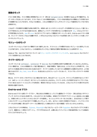 関数のモック
テストを書く際は、テスト環境に同等物がないコード（例えば navigator.onLine の状態を Node.js 内で確認する、な
ど）のモック化をしたくなります。テストではいくつかの関数を監視し、テストの他の部位がその関数とどう作用するの
かを観察することもできます。そのような場合に、これらの関数をテストしやすいバージョンで選択的にモック化できれ
ば有用です。
これはデータを取得する場面では特に有用です。本物の API エンドポイントからデータを取得することによって遅くなっ
たり不安定になったりするのを避けるため、通常はフェイクデータを利用することが望まれます（例）
。これによりテスト
が予想可能になります。Jest や sinon などのライブラリはモック関数をサポートしています。End-to-end テストの場
合、ネットワークのモックはより困難ですが、いずれにせよそのようなテストでは本物の API エンドポイントを使ってテ
ストをしたいでしょう。
モジュールのモック
コンポーネントによってはテスト環境でうまく動作しないか、テストにとって本質的ではないモジュールに依存している
ことがあります。このようなモジュールを選択的にモック化して適切な代替物で置き換えることは有用です（例）
。
Node.js では、Jest のようなテストランナーはモジュールのモックをサポートしています。mock-require のようなライ
ブラリを使用することもできます。
タイマーのモック
コンポーネントは setTimeout 、setInterval や Date.now のような時間に依存する関数を使っているかもしれません。
テスト環境では、これらの関数をモック版で置き換えて、手動で時間を「進められる」ようにすることが有用です。これ
はテストを高速に実行させるためにも役立ちます！ タイマーに依存しているテストは順番通りに処理されますが、より高
速になるのです（例）
。Jest、sinon や lolex を含むほとんどのフレームワークにおいて、テストでモックタイマーを利用
できます。
時には、タイマーのモックをやりたくない場合があります。例えばアニメーションや、タイミングに依存するエンドポイ
ント（API レートリミッタなど）をテストしているのかもしれません。タイマーのモックが利用できるライブラリでは、
テストあるいはスイートごとにモックを有効化・無効化できるようになっているため、どのようにテストを実行するかを
明示的に選択できます。
End-to-end テスト
End-to-end テストは長いワークフロー、特にあなたの業務にとってとても重要なワークフロー（例えば支払いやサイン
アップ）をテストするのに有用です。これらのテストをする際は、本物のブラウザがアプリケーション全体をいかに描画
し、本物の API エンドポイントからいかにデータを取得し、セッションやクッキーをいかに使い、さまざまなリンク間で
いかにナビゲーションするかをすべて試験したいでしょう。また、おそらく DOM の状態だけではなく、バックエンドの
データに対する検証（例えばデータベースに更新が正しく永続化されているかの確認）も行いたいかもしれません。
このようなシナリオの場合は、Cypress、Playwright のようなフレームワークや Puppeteer のようなライブラリを使う
ことで、複数のルート間をナビゲートし、ブラウザのみならず、必要に応じてバックエンド側の副作用についても検証を
行うことができるでしょう。
テスト環境
411
 