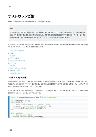 テストのレシピ集
React コンポーネントのための一般的なテストのパターン集です。
補足：
このページではテストランナーとして Jest を使用することを前提としています。もし別のテストランナーを使う場
合は API を修正する必要があるかもしれませんが、やり方の全体的な見た目についてはおそらく同じようなものに
なるはずです。テスト環境のセットアップについては テスト環境 のページをご覧ください。
このページでは主に関数コンポーネントを利用します。しかし以下に述べるテスト手法は実装の詳細には依存しませんの
で、クラスコンポーネントでも全く同様に動作します。
セットアップ/後始末
act()
レンダー
データの取得
モジュールのモック化
イベント
タイマー
スナップショットテスト
複数のレンダラ
何かが足りない？
セットアップ/後始末
それぞれのテストにおいて、通常われわれは React ツリーを document に結びついた DOM 要素として描画することに
なります。これは DOM イベントを受け取れるようにするために重要です。テストが終了した際に「クリーンアップ」を
行い、document からツリーをアンマウントします。
このためによく行うのは beforeEach と afterEach ブロックのペアを使い、それらを常に実行することで、各テストの
副作用がそれ自身にとどまるようにすることです。
import { unmountComponentAtNode } from "react-dom";
let container = null;
beforeEach(() => {
// setup a DOM element as a render target
container = document.createElement("div");
document.body.appendChild(container);
});
afterEach(() => {
// cleanup on exiting
unmountComponentAtNode(container);
react
412
 