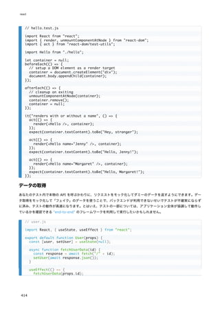 データの取得
あなたのテスト内で本物の API を呼ぶかわりに、リクエストをモック化してダミーのデータを返すようにできます。デー
タ取得をモック化して「フェイク」のデータを使うことで、バックエンドが利用できないせいでテストが不確実にならず
に済み、テストの動作が高速になります。とはいえ、テストの一部については、アプリケーション全体が協調して動作し
ているかを確認できる "end-to-end" のフレームワークを利用して実行したいかもしれません。
// hello.test.js
import React from "react";
import { render, unmountComponentAtNode } from "react-dom";
import { act } from "react-dom/test-utils";
import Hello from "./hello";
let container = null;
beforeEach(() => {
// setup a DOM element as a render target
container = document.createElement("div");
document.body.appendChild(container);
});
afterEach(() => {
// cleanup on exiting
unmountComponentAtNode(container);
container.remove();
container = null;
});
it("renders with or without a name", () => {
act(() => {
render(<Hello />, container);
});
expect(container.textContent).toBe("Hey, stranger");
act(() => {
render(<Hello name="Jenny" />, container);
});
expect(container.textContent).toBe("Hello, Jenny!");
act(() => {
render(<Hello name="Margaret" />, container);
});
expect(container.textContent).toBe("Hello, Margaret!");
});
// user.js
import React, { useState, useEffect } from "react";
export default function User(props) {
const [user, setUser] = useState(null);
async function fetchUserData(id) {
const response = await fetch("/" + id);
setUser(await response.json());
}
useEffect(() => {
fetchUserData(props.id);
react
414
 