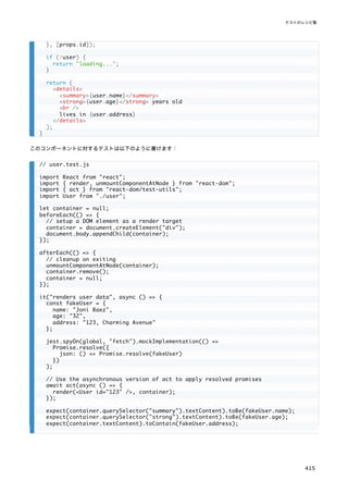 このコンポーネントに対するテストは以下のように書けます：
}, [props.id]);
if (!user) {
return "loading...";
}
return (
<details>
<summary>{user.name}</summary>
<strong>{user.age}</strong> years old
<br />
lives in {user.address}
</details>
);
}
// user.test.js
import React from "react";
import { render, unmountComponentAtNode } from "react-dom";
import { act } from "react-dom/test-utils";
import User from "./user";
let container = null;
beforeEach(() => {
// setup a DOM element as a render target
container = document.createElement("div");
document.body.appendChild(container);
});
afterEach(() => {
// cleanup on exiting
unmountComponentAtNode(container);
container.remove();
container = null;
});
it("renders user data", async () => {
const fakeUser = {
name: "Joni Baez",
age: "32",
address: "123, Charming Avenue"
};
jest.spyOn(global, "fetch").mockImplementation(() =>
Promise.resolve({
json: () => Promise.resolve(fakeUser)
})
);
// Use the asynchronous version of act to apply resolved promises
await act(async () => {
render(<User id="123" />, container);
});
expect(container.querySelector("summary").textContent).toBe(fakeUser.name);
expect(container.querySelector("strong").textContent).toBe(fakeUser.age);
expect(container.textContent).toContain(fakeUser.address);
テストのレシピ集
415
 