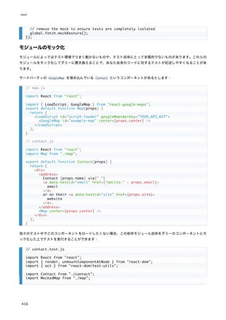 モジュールのモック化
モジュールによってはテスト環境でうまく動かないものや、テスト自体にとって本質的でないものがあります。これらの
モジュールをモック化してダミーに置き換えることで、あなた自身のコードに対するテストが記述しやすくなることがあ
ります。
サードパーティの GoogleMap を埋め込んでいる Contact というコンポーネントがあるとします：
我々のテスト中でこのコンポーネントをロードしたくない場合、この依存モジュール自体をダミーのコンポーネントにモ
ック化した上でテストを実行することができます：
// remove the mock to ensure tests are completely isolated
global.fetch.mockRestore();
});
// map.js
import React from "react";
import { LoadScript, GoogleMap } from "react-google-maps";
export default function Map(props) {
return (
<LoadScript id="script-loader" googleMapsApiKey="YOUR_API_KEY">
<GoogleMap id="example-map" center={props.center} />
</LoadScript>
);
}
// contact.js
import React from "react";
import Map from "./map";
export default function Contact(props) {
return (
<div>
<address>
Contact {props.name} via{" "}
<a data-testid="email" href={"mailto:" + props.email}>
email
</a>
or on their <a data-testid="site" href={props.site}>
website
</a>.
</address>
<Map center={props.center} />
</div>
);
}
// contact.test.js
import React from "react";
import { render, unmountComponentAtNode } from "react-dom";
import { act } from "react-dom/test-utils";
import Contact from "./contact";
import MockedMap from "./map";
react
416
 