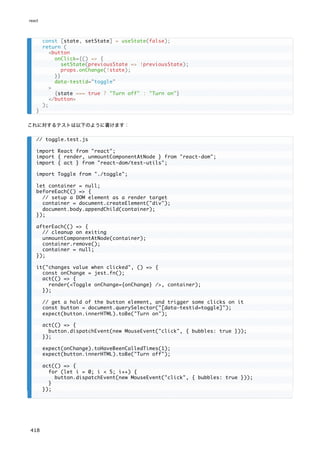 これに対するテストは以下のように書けます：
const [state, setState] = useState(false);
return (
<button
onClick={() => {
setState(previousState => !previousState);
props.onChange(!state);
}}
data-testid="toggle"
>
{state === true ? "Turn off" : "Turn on"}
</button>
);
}
// toggle.test.js
import React from "react";
import { render, unmountComponentAtNode } from "react-dom";
import { act } from "react-dom/test-utils";
import Toggle from "./toggle";
let container = null;
beforeEach(() => {
// setup a DOM element as a render target
container = document.createElement("div");
document.body.appendChild(container);
});
afterEach(() => {
// cleanup on exiting
unmountComponentAtNode(container);
container.remove();
container = null;
});
it("changes value when clicked", () => {
const onChange = jest.fn();
act(() => {
render(<Toggle onChange={onChange} />, container);
});
// get a hold of the button element, and trigger some clicks on it
const button = document.querySelector("[data-testid=toggle]");
expect(button.innerHTML).toBe("Turn on");
act(() => {
button.dispatchEvent(new MouseEvent("click", { bubbles: true }));
});
expect(onChange).toHaveBeenCalledTimes(1);
expect(button.innerHTML).toBe("Turn off");
act(() => {
for (let i = 0; i < 5; i++) {
button.dispatchEvent(new MouseEvent("click", { bubbles: true }));
}
});
react
418
 