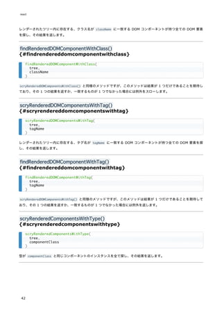 レンダーされたツリー内に存在する、クラス名が className に一致する DOM コンポーネントが持つ全ての DOM 要素
を探し、その結果を返します。
findRenderedDOMComponentWithClass()
{#findrendereddomcomponentwithclass}
scryRenderedDOMComponentsWithClass() と同様のメソッドですが、このメソッドは結果が 1 つだけであることを期待し
ており、その 1 つの結果を返すか、一致するものが 1 つでなかった場合には例外をスローします。
scryRenderedDOMComponentsWithTag()
{#scryrendereddomcomponentswithtag}
レンダーされたツリー内に存在する、タグ名が tagName に一致する DOM コンポーネントが持つ全ての DOM 要素を探
し、その結果を返します。
findRenderedDOMComponentWithTag()
{#findrendereddomcomponentwithtag}
scryRenderedDOMComponentsWithTag() と同様のメソッドですが、このメソッドは結果が 1 つだけであることを期待して
おり、その 1 つの結果を返すか、一致するものが 1 つでなかった場合には例外を返します。
scryRenderedComponentsWithType()
{#scryrenderedcomponentswithtype}
型が componentClass と同じコンポーネントのインスタンスを全て探し、その結果を返します。
findRenderedDOMComponentWithClass(
tree,
className
)
scryRenderedDOMComponentsWithTag(
tree,
tagName
)
findRenderedDOMComponentWithTag(
tree,
tagName
)
scryRenderedComponentsWithType(
tree,
componentClass
)
react
42
 