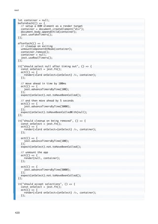 let container = null;
beforeEach(() => {
// setup a DOM element as a render target
container = document.createElement("div");
document.body.appendChild(container);
jest.useFakeTimers();
});
afterEach(() => {
// cleanup on exiting
unmountComponentAtNode(container);
container.remove();
container = null;
jest.useRealTimers();
});
it("should select null after timing out", () => {
const onSelect = jest.fn();
act(() => {
render(<Card onSelect={onSelect} />, container);
});
// move ahead in time by 100ms
act(() => {
jest.advanceTimersByTime(100);
});
expect(onSelect).not.toHaveBeenCalled();
// and then move ahead by 5 seconds
act(() => {
jest.advanceTimersByTime(5000);
});
expect(onSelect).toHaveBeenCalledWith(null);
});
it("should cleanup on being removed", () => {
const onSelect = jest.fn();
act(() => {
render(<Card onSelect={onSelect} />, container);
});
act(() => {
jest.advanceTimersByTime(100);
});
expect(onSelect).not.toHaveBeenCalled();
// unmount the app
act(() => {
render(null, container);
});
act(() => {
jest.advanceTimersByTime(5000);
});
expect(onSelect).not.toHaveBeenCalled();
});
it("should accept selections", () => {
const onSelect = jest.fn();
act(() => {
render(<Card onSelect={onSelect} />, container);
});
react
420
 