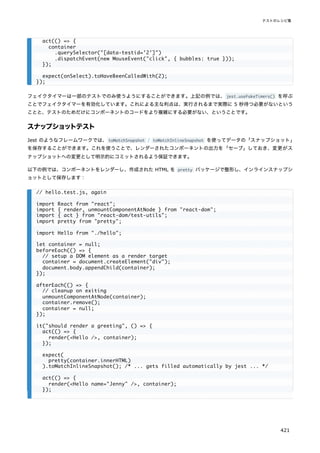 フェイクタイマーは一部のテストでのみ使うようにすることができます。上記の例では、jest.useFakeTimers() を呼ぶ
ことでフェイクタイマーを有効化しています。これによる主な利点は、実行されるまで実際に 5 秒待つ必要がないという
ことと、テストのためだけにコンポーネントのコードをより複雑にする必要がない、ということです。
スナップショットテスト
Jest のようなフレームワークでは、toMatchSnapshot / toMatchInlineSnapshot を使ってデータの「スナップショット」
を保存することができます。これを使うことで、レンダーされたコンポーネントの出力を「セーブ」しておき、変更がス
ナップショットへの変更として明示的にコミットされるよう保証できます。
以下の例では、コンポーネントをレンダーし、作成された HTML を pretty パッケージで整形し、インラインスナップシ
ョットとして保存します：
act(() => {
container
.querySelector("[data-testid='2']")
.dispatchEvent(new MouseEvent("click", { bubbles: true }));
});
expect(onSelect).toHaveBeenCalledWith(2);
});
// hello.test.js, again
import React from "react";
import { render, unmountComponentAtNode } from "react-dom";
import { act } from "react-dom/test-utils";
import pretty from "pretty";
import Hello from "./hello";
let container = null;
beforeEach(() => {
// setup a DOM element as a render target
container = document.createElement("div");
document.body.appendChild(container);
});
afterEach(() => {
// cleanup on exiting
unmountComponentAtNode(container);
container.remove();
container = null;
});
it("should render a greeting", () => {
act(() => {
render(<Hello />, container);
});
expect(
pretty(container.innerHTML)
).toMatchInlineSnapshot(); /* ... gets filled automatically by jest ... */
act(() => {
render(<Hello name="Jenny" />, container);
});
テストのレシピ集
421
 