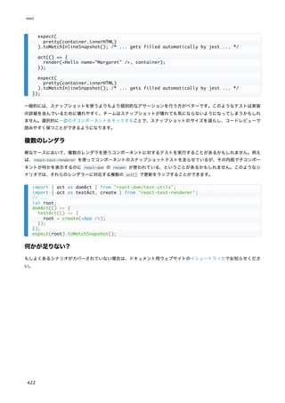 一般的には、スナップショットを使うよりもより個別的なアサーションを行う方がベターです。このようなテストは実装
の詳細を含んでいるために壊れやすく、チームはスナップショットが壊れても気にならないようになってしまうかもしれ
ません。選択的に一部の子コンポーネントをモックすることで、スナップショットのサイズを減らし、コードレビューで
読みやすく保つことができるようになります。
複数のレンダラ
稀なケースにおいて、複数のレンダラを使うコンポーネントに対するテストを実行することがあるかもしれません。例え
ば、react-test-renderer を使ってコンポーネントのスナップショットテストを走らせているが、その内部で子コンポー
ネントが何かを表示するのに react-dom の render が使われている、ということがあるかもしれません。このようなシ
ナリオでは、それらのレンダラーに対応する複数の act() で更新をラップすることができます。
何かが足りない？
もしよくあるシナリオがカバーされていない場合は、ドキュメント用ウェブサイトのイシュートラッカでお知らせくださ
い。
expect(
pretty(container.innerHTML)
).toMatchInlineSnapshot(); /* ... gets filled automatically by jest ... */
act(() => {
render(<Hello name="Margaret" />, container);
});
expect(
pretty(container.innerHTML)
).toMatchInlineSnapshot(); /* ... gets filled automatically by jest ... */
});
import { act as domAct } from "react-dom/test-utils";
import { act as testAct, create } from "react-test-renderer";
// ...
let root;
domAct(() => {
testAct(() => {
root = create(<App />);
});
});
expect(root).toMatchSnapshot();
react
422
 