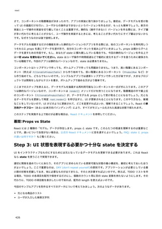 さて、コンポーネントの階層構造が決まったので、アプリの実装に取り掛かりましょう。最初は、データモデルを受け取
って UI の描画だけを行い、ユーザからの操作はできないというバージョンを作るのが、もっとも簡単でしょう。表示の
実装とユーザ操作の実装を切り離しておくことは重要です。静的な（操作できない）バージョンを作る際には、タイプ量
が多い代わりに考えることが少なく、ユーザ操作を実装するときには、考えることが多い代わりにタイプ量は少ないから
です。なぜそうなのかは後で説明します。
データモデルを描画するだけの機能を持った静的なバージョンのアプリを作る際には、他のコンポーネントを再利用しつ
つそれらに props を通じてデータを渡す形で、自分のコンポーネントを組み上げていきましょう。props は親から子へと
データを渡すための手段です。もし、あなたが state に慣れ親しんでいる場合でも、今回の静的なバージョンを作る上で
は一切 state を使わないでください。state はユーザ操作や時間経過などで動的に変化するデータを扱うために確保され
ている機能です。今回のアプリは静的なバージョンなので、state は必要ありません。
コンポーネントはトップダウンで作っても、ボトムアップで作っても問題ありません。つまり、高い階層にあるコンポー
ネント（例えば FilterableProductTable ）から作り始めても、低い階層にあるコンポーネント（ProductRow など）か
ら作り始めても、どちらでもいいのです。シンプルなアプリでは通常トップダウンで作った方が楽ですが、大きなプロジ
ェクトでは開発をしながらテストを書き、ボトムアップで進める方がより簡単です。
ここまでのステップを終えると、データモデルを描画する再利用可能なコンポーネントの一式が手に入ります。このアプ
リは静的なバージョンなので、コンポーネントは render() メソッドだけを持つことになります。階層構造の中で最上位
のコンポーネント（FilterableProductTable ）が、データモデルを props として受け取ることになるでしょう。元とな
るデータモデルを更新して再度 root.render() を呼び出すと、UI が更新されることになります。このやり方なら、複雑
なことをしていないので、UI がどのように更新されて、どこを変更すればよいか、理解できることでしょう。React の単
方向データフロー（あるいは単方向バインディング）により、すべてがモジュール化された高速な状態で保たれます。
このステップを実施する上で助けが必要な場合は、React ドキュメントを参照してください。
幕間：Props vs State
React には 2 種類の「モデル」データが存在します。props と state です。このふたつの相違を理解するのは重要なこ
とです。違いについて自信がない場合は、公式の React ドキュメントに目を通すとよいでしょう。FAQ: state と props
の違いは何ですか？ もご覧ください。
Step 3: UI 状態を表現する必要かつ十分な state を決定する
UI をインタラクティブなものにするためには元となっているデータモデルを更新できる必要があります。これは React
なら state を使うことで実現できます。
適切に開発を進めていくにあたり、そのアプリに求められている更新可能な状態の最小構成を、最初に考えておいたほう
がよいでしょう。ここで重要なのは、DRY (don't repeat yourself)の原則です。アプリケーションが必要としている最
小限の状態を把握しておき、他に必要なものが出てきたら、そのとき計算すればよいのです。例えば、TODO リストを作
る場合、TODO の各項目を配列で保持するだけにし、個数のカウント用に別の state 変数を持たないようにします。その
代わりに、TODO の項目数を表示したいのであれば、配列の length を使えばよいのです。
今回のサンプルアプリを形作るすべてのデータについて考えてみましょう。次のようなデータがあります。
元となる商品のリスト
ユーザが入力した検索文字列
react
426
 