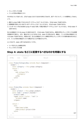 チェックボックスの値
フィルタ済みの商品のリスト
それぞれについて見ていき、どれが state になりうるのかを考えてみます。各データについて、3 つの質問をしてみまし
ょう。
1. 親から props を通じて与えられたデータでしょうか？ もしそうなら、それは state ではありません
2. 時間経過で変化しないままでいるデータでしょうか？ もしそうなら、それは state ではありません
3. コンポーネント内にある他の props や state を使って算出可能なデータでしょうか？ もしそうなら、それは state で
はありません
元となる商品のリストは props から渡されるので、これは state ではありません。検索文字列とチェックボックスは時間
の経過の中で変化し、また、算出することもできないため、state だと思われます。最後に、フィルタ済みの商品のリス
トは state ではありません。何故ならば、元となる商品のリストと検索文字列とチェックボックスの値を組み合わせるこ
とで、フィルタ済みの商品のリストを算出することが可能だからです。
というわけで、state と呼べるのは次の 2 つです。
ユーザが入力した検索文字列
チェックボックスの値
Step 4: state をどこに配置するべきなのかを明確にする
class ProductCategoryRow extends React.Component {
render() {
const category = this.props.category;
return (
<tr>
<th colSpan="2">
{category}
</th>
</tr>
);
}
}
class ProductRow extends React.Component {
render() {
const product = this.props.product;
const name = product.stocked ?
product.name :
<span style={{color: 'red'}}>
{product.name}
</span>;
return (
<tr>
<td>{name}</td>
<td>{product.price}</td>
</tr>
);
}
Resources
HTML CSS Babel
E D I T O N
Result
View Compiled
React の流儀
427
 