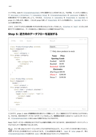 いいですね。state を FilterableProductTable の中に配置することが決まりました。では早速、インスタンス変数とし
て this.state = {filterText: '', inStockOnly: false} を FilterableProductTable の constructor に追加して、
初期状態をアプリに反映しましょう。その次は、 filterText と inStockOnly を ProductTable と SearchBar に
props として渡します。最後に、これらの props を使って ProductTable のフィルタ処理を行い、SearchBar のフォー
ムにも値を埋めます。
これで、このアプリがどんな振る舞いをするのか見られるようになってきました。filterText に "ball" と入力した状
態でアプリを更新すると、データの表が正しく更新されたことが確認できるはずです。
Step 5: 逆方向のデータフローを追加する
class ProductCategoryRow extends
React.Component {
render() {
const category =
this.props.category;
return (
<tr>
<th colSpan="2">
{category}
</th>
</tr>
);
}
}
class ProductRow extends
React.Component {
render() {
const product =
this.props.product;
const name = product.stocked ?
product.name :
<span style={{color: 'red'}}>
{product.name}
</span>;
return (
<tr>
Search...
Only show products in stock
Name Price
Sporting Goods
Football $49.99
Baseball $9.99
Basketball $29.99
Electronics
iPod Touch $99.99
iPhone 5 $399.99
Nexus 7 $199.99
Resources
HTML CSS Babel
E D I T O N
Result
View Compiled 1× 0.5× 0.25× Rerun
ここまでで、props と state が階層構造を流れ落ちていく関数として、正しく描画を行うアプリを作ることができまし
た。それでは、別の方向のデータフローもサポートしてみましょう。階層構造の奥深くにあるフォームのコンポーネント
が、FilterableProductTable にある state を更新できるようにするのです。
React ではデータフローが明示的になりプログラムの動作が理解しやすくなりますが、従来の双方向データバインディン
グよりも少しタイプ量が増えてはしまいます。
試しに、ひとつ前 (step 4) のバージョンのサンプルで文字を打ち込んだり、チェックボックスを切り替えてみると、
React がその入力を無視することがわかります。これは意図的な挙動で、 input の value props が、常に
FilterableProductTable から渡された state と同じ値になるようにセットしてあるのです。
react
428
 