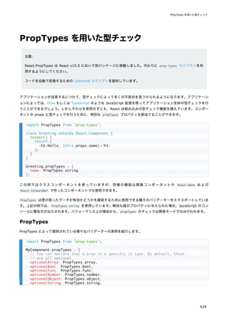 PropTypes を用いた型チェック
注意:
React.PropTypes は React v15.5 において別パッケージに移動しました。代わりに prop-types ライブラリを利
用するようにしてください。
コードを自動で変換するための codemod スクリプトを提供しています。
アプリケーションが成長するにつれて、型チェックによって多くの不具合を見つけられるようになります。アプリケーシ
ョンによっては、Flow もしくは TypeScript のような JavaScript 拡張を使ってアプリケーション全体の型チェックを行
うことができるでしょう。しかしそれらを使用せずとも、React は組み込みの型チェック機能を備えています。コンポー
ネントの props に型チェックを行うために、特別な propTypes プロパティを割当てることができます。
この例ではクラスコンポーネントを使っていますが、同様の機能は関数コンポーネントや React.memo および
React.forwardRef で作ったコンポーネントでも使用できます。
PropTypes は受け取ったデータが有効かどうかを確認するために使用できる種々のバリデーターをエクスポートしていま
す。上記の例では、PropTypes.string を使用しています。無効な値がプロパティに与えられた場合、JavaScript のコン
ソールに警告文が出力されます。パフォーマンス上の理由から、propTypes のチェックは開発モードでのみ行われます。
PropTypes
PropTypes によって提供されている様々なバリデーターの実例を紹介します。
import PropTypes from 'prop-types';
class Greeting extends React.Component {
render() {
return (
<h1>Hello, {this.props.name}</h1>
);
}
}
Greeting.propTypes = {
name: PropTypes.string
};
import PropTypes from 'prop-types';
MyComponent.propTypes = {
// You can declare that a prop is a specific JS type. By default, these
// are all optional.
optionalArray: PropTypes.array,
optionalBool: PropTypes.bool,
optionalFunc: PropTypes.func,
optionalNumber: PropTypes.number,
optionalObject: PropTypes.object,
optionalString: PropTypes.string,
PropTypes を用いた型チェック
429
 