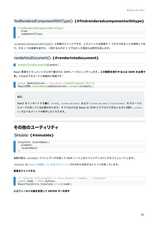 findRenderedComponentWithType() {#findrenderedcomponentwithtype}
scryRenderedComponentsWithType() と同様のメソッドですが、このメソッドは結果が 1 つだけであることを期待してお
り、その 1 つの結果を返すか、一致するものが 1 つでなかった場合には例外を返します。
renderIntoDocument() {#renderintodocument}
React 要素をドキュメントから切り離された DOM ノードにレンダーします。この関数を実行するには DOM が必要で
す。これは以下のコードと実質的に等価です：
補足:
React をインポートする前に window , window.document および window.document.createElement をグローバル
スコープに持っている必要があります。そうでなければ React は DOM にアクセスできないものと判断し setSta
te のようなメソッドが動作しなくなります。
その他のユーティリティ
Simulate {#simulate}
省略可能な eventData イベントデータを使って DOM ノード上のイベントディスパッチをシミュレートします。
Simulate は React が理解している全てのイベントそれぞれに対応するメソッドを持っています。
要素をクリックする
入力フィールドの値を変更して ENTER キーを押す
findRenderedComponentWithType(
tree,
componentClass
)
renderIntoDocument(element)
const domContainer = document.createElement('div');
ReactDOM.createRoot(domContainer).render(element);
Simulate.{eventName}(
element,
[eventData]
)
// <button ref={(node) => this.button = node}>...</button>
const node = this.button;
ReactTestUtils.Simulate.click(node);
テストユーティリティ
43
 