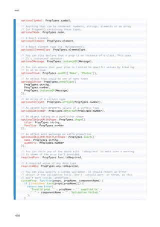 optionalSymbol: PropTypes.symbol,
// Anything that can be rendered: numbers, strings, elements or an array
// (or fragment) containing these types.
optionalNode: PropTypes.node,
// A React element.
optionalElement: PropTypes.element,
// A React element type (ie. MyComponent).
optionalElementType: PropTypes.elementType,
// You can also declare that a prop is an instance of a class. This uses
// JS's instanceof operator.
optionalMessage: PropTypes.instanceOf(Message),
// You can ensure that your prop is limited to specific values by treating
// it as an enum.
optionalEnum: PropTypes.oneOf(['News', 'Photos']),
// An object that could be one of many types
optionalUnion: PropTypes.oneOfType([
PropTypes.string,
PropTypes.number,
PropTypes.instanceOf(Message)
]),
// An array of a certain type
optionalArrayOf: PropTypes.arrayOf(PropTypes.number),
// An object with property values of a certain type
optionalObjectOf: PropTypes.objectOf(PropTypes.number),
// An object taking on a particular shape
optionalObjectWithShape: PropTypes.shape({
color: PropTypes.string,
fontSize: PropTypes.number
}),
// An object with warnings on extra properties
optionalObjectWithStrictShape: PropTypes.exact({
name: PropTypes.string,
quantity: PropTypes.number
}),
// You can chain any of the above with `isRequired` to make sure a warning
// is shown if the prop isn't provided.
requiredFunc: PropTypes.func.isRequired,
// A required value of any data type
requiredAny: PropTypes.any.isRequired,
// You can also specify a custom validator. It should return an Error
// object if the validation fails. Don't `console.warn` or throw, as this
// won't work inside `oneOfType`.
customProp: function(props, propName, componentName) {
if (!/matchme/.test(props[propName])) {
return new Error(
'Invalid prop `' + propName + '` supplied to' +
' `' + componentName + '`. Validation failed.'
);
}
react
430
 