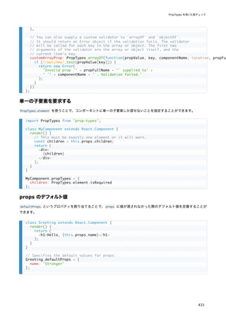 単一の子要素を要求する
PropTypes.element を使うことで、コンポーネントに単一の子要素しか渡せないことを指定することができます。
props のデフォルト値
defaultProps というプロパティを割り当てることで、props に値が渡されなかった際のデフォルト値を定義することが
できます。
},
// You can also supply a custom validator to `arrayOf` and `objectOf`.
// It should return an Error object if the validation fails. The validator
// will be called for each key in the array or object. The first two
// arguments of the validator are the array or object itself, and the
// current item's key.
customArrayProp: PropTypes.arrayOf(function(propValue, key, componentName, location, propFul
if (!/matchme/.test(propValue[key])) {
return new Error(
'Invalid prop `' + propFullName + '` supplied to' +
' `' + componentName + '`. Validation failed.'
);
}
})
};
import PropTypes from 'prop-types';
class MyComponent extends React.Component {
render() {
// This must be exactly one element or it will warn.
const children = this.props.children;
return (
<div>
{children}
</div>
);
}
}
MyComponent.propTypes = {
children: PropTypes.element.isRequired
};
class Greeting extends React.Component {
render() {
return (
<h1>Hello, {this.props.name}</h1>
);
}
}
// Specifies the default values for props:
Greeting.defaultProps = {
name: 'Stranger'
};
PropTypes を用いた型チェック
431
 