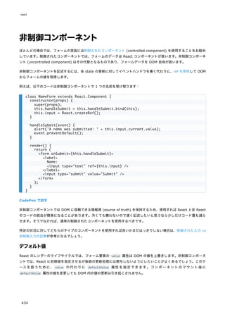 非制御コンポーネント
ほとんどの場合では、フォームの実装には制御されたコンポーネント (controlled component) を使用することをお勧め
しています。制御されたコンポーネントでは、フォームのデータは React コンポーネントが扱います。非制御コンポーネ
ント (uncontrolled component) はその代替となるものであり、フォームデータを DOM 自身が扱います。
非制御コンポーネントを記述するには、各 state の更新に対してイベントハンドラを書く代わりに、ref を使用して DOM
からフォームの値を取得します。
例えば、以下のコードは非制御コンポーネントで 1 つの名前を受け取ります：
CodePen で試す
非制御コンポーネントでは DOM に信頼できる情報源 (source of truth) を保持するため、使用すれば React と非 React
のコードの統合が簡単になることがあります。汚くても構わないので速く記述したいと思うなら少しだけコード量も減ら
せます。そうでなければ、通常の制御されたコンポーネントを使用するべきです。
特定の状況に対してどちらのタイプのコンポーネントを使用すれば良いかまだはっきりしない場合は、制御された入力 vs
非制御入力の記事が参考になるでしょう。
デフォルト値
React のレンダーのライフサイクルでは、フォーム要素の value 属性は DOM の値を上書きします。非制御コンポーネ
ントでは、React に初期値を指定させるが後続の更新処理には関与しないようにしたいことがよくあるでしょう。このケ
ースを扱うために、 value の代わりに defaultValue 属性を指定できます。コンポーネントのマウント後に
defaultValue 属性の値を変更しても DOM 内の値の更新は引き起こされません。
class NameForm extends React.Component {
constructor(props) {
super(props);
this.handleSubmit = this.handleSubmit.bind(this);
this.input = React.createRef();
}
handleSubmit(event) {
alert('A name was submitted: ' + this.input.current.value);
event.preventDefault();
}
render() {
return (
<form onSubmit={this.handleSubmit}>
<label>
Name:
<input type="text" ref={this.input} />
</label>
<input type="submit" value="Submit" />
</form>
);
}
}
react
434
 