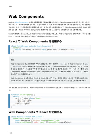 Web Components
React と Web Components は異なる課題を解決する為に構築されました。Web Components はコンポーネントをパッ
ケージ化して、高い再利用性を与えます。一方で React は DOM とデータを同期させる為の宣言型のライブラリを提供し
ています。この 2 つの目標は互いを補完しあっています。あなたは開発者として、Web Components 内で React を使
用することも、React 内で Web Components を使用することも、あるいはその両方を行うこともできます。
React を使用するほとんどの人は Web Components を使用しませんが、Web Components を用いたサードパーティ製
の UI コンポーネントを使用したい時などには活用できるかもしれません。
React で Web Components を使用する
補足:
Web Components はよく命令型の API を公開しています。例えば、video という Web Component が play
() や pause() といった関数を公開しているかもしれません。Web Component が使う命令型の API にアクセス
するには DOM ノードと直接やり取りするために ref を使う必要があります。サードパーティ製の Web
Components を使用している場合は、Web Component のラッパとして機能する React のコンポーネントを作成
するのがベストな選択でしょう。
Web Component から発された Event は React のレンダーツリーを正しく伝わってこない可能性があります。
React コンポーネント内でイベントに適切に対応するにはそのためのイベントハンドラを与える必要があります。
よくある混乱のひとつとして、Web Components が "className" の代わりに "class" を使用しているケースがありま
す。
Web Components で React を使用する
class HelloMessage extends React.Component {
render() {
return <div>Hello <x-search>{this.props.name}</x-search>!</div>;
}
}
function BrickFlipbox() {
return (
<brick-flipbox class="demo">
<div>front</div>
<div>back</div>
</brick-flipbox>
);
}
class XSearch extends HTMLElement {
connectedCallback() {
const mountPoint = document.createElement('span');
this.attachShadow({ mode: 'open' }).appendChild(mountPoint);
react
436
 