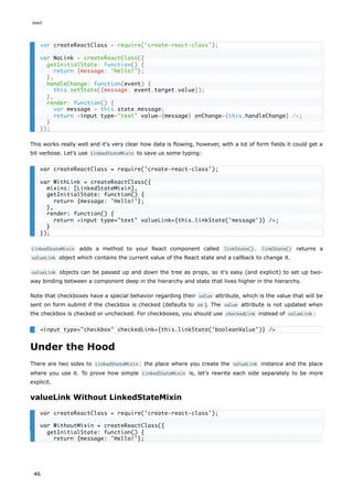 This works really well and it's very clear how data is flowing, however, with a lot of form fields it could get a
bit verbose. Let's use LinkedStateMixin to save us some typing:
LinkedStateMixin adds a method to your React component called linkState() . linkState() returns a
valueLink object which contains the current value of the React state and a callback to change it.
valueLink objects can be passed up and down the tree as props, so it's easy (and explicit) to set up two-
way binding between a component deep in the hierarchy and state that lives higher in the hierarchy.
Note that checkboxes have a special behavior regarding their value attribute, which is the value that will be
sent on form submit if the checkbox is checked (defaults to on ). The value attribute is not updated when
the checkbox is checked or unchecked. For checkboxes, you should use checkedLink instead of valueLink :
Under the Hood
There are two sides to LinkedStateMixin : the place where you create the valueLink instance and the place
where you use it. To prove how simple LinkedStateMixin is, let's rewrite each side separately to be more
explicit.
valueLink Without LinkedStateMixin
var createReactClass = require('create-react-class');
var NoLink = createReactClass({
getInitialState: function() {
return {message: 'Hello!'};
},
handleChange: function(event) {
this.setState({message: event.target.value});
},
render: function() {
var message = this.state.message;
return <input type="text" value={message} onChange={this.handleChange} />;
}
});
var createReactClass = require('create-react-class');
var WithLink = createReactClass({
mixins: [LinkedStateMixin],
getInitialState: function() {
return {message: 'Hello!'};
},
render: function() {
return <input type="text" valueLink={this.linkState('message')} />;
}
});
<input type="checkbox" checkedLink={this.linkState('booleanValue')} />
var createReactClass = require('create-react-class');
var WithoutMixin = createReactClass({
getInitialState: function() {
return {message: 'Hello!'};
react
46
 