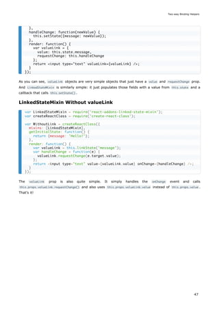 As you can see, valueLink objects are very simple objects that just have a value and requestChange prop.
And LinkedStateMixin is similarly simple: it just populates those fields with a value from this.state and a
callback that calls this.setState() .
LinkedStateMixin Without valueLink
The valueLink prop is also quite simple. It simply handles the onChange event and calls
this.props.valueLink.requestChange() and also uses this.props.valueLink.value instead of this.props.value .
That's it!
},
handleChange: function(newValue) {
this.setState({message: newValue});
},
render: function() {
var valueLink = {
value: this.state.message,
requestChange: this.handleChange
};
return <input type="text" valueLink={valueLink} />;
}
});
var LinkedStateMixin = require('react-addons-linked-state-mixin');
var createReactClass = require('create-react-class');
var WithoutLink = createReactClass({
mixins: [LinkedStateMixin],
getInitialState: function() {
return {message: 'Hello!'};
},
render: function() {
var valueLink = this.linkState('message');
var handleChange = function(e) {
valueLink.requestChange(e.target.value);
};
return <input type="text" value={valueLink.value} onChange={handleChange} />;
}
});
Two-way Binding Helpers
47
 