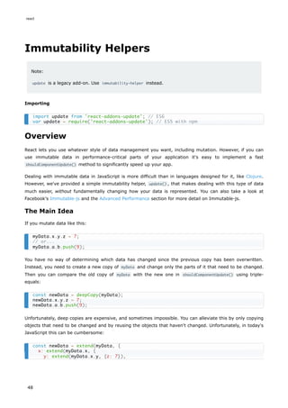 Immutability Helpers
Note:
update is a legacy add-on. Use immutability-helper instead.
Importing
Overview
React lets you use whatever style of data management you want, including mutation. However, if you can
use immutable data in performance-critical parts of your application it's easy to implement a fast
shouldComponentUpdate() method to significantly speed up your app.
Dealing with immutable data in JavaScript is more difficult than in languages designed for it, like Clojure.
However, we've provided a simple immutability helper, update() , that makes dealing with this type of data
much easier, without fundamentally changing how your data is represented. You can also take a look at
Facebook's Immutable-js and the Advanced Performance section for more detail on Immutable-js.
The Main Idea
If you mutate data like this:
You have no way of determining which data has changed since the previous copy has been overwritten.
Instead, you need to create a new copy of myData and change only the parts of it that need to be changed.
Then you can compare the old copy of myData with the new one in shouldComponentUpdate() using triple-
equals:
Unfortunately, deep copies are expensive, and sometimes impossible. You can alleviate this by only copying
objects that need to be changed and by reusing the objects that haven't changed. Unfortunately, in today's
JavaScript this can be cumbersome:
import update from 'react-addons-update'; // ES6
var update = require('react-addons-update'); // ES5 with npm
myData.x.y.z = 7;
// or...
myData.a.b.push(9);
const newData = deepCopy(myData);
newData.x.y.z = 7;
newData.a.b.push(9);
const newData = extend(myData, {
x: extend(myData.x, {
y: extend(myData.x.y, {z: 7}),
react
48
 