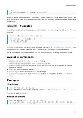 While this is fairly performant (since it only makes a shallow copy of log n objects and reuses the rest), it's
a big pain to write. Look at all the repetition! This is not only annoying, but also provides a large surface
area for bugs.
update() {#update}
update() provides simple syntactic sugar around this pattern to make writing this code easier. This code
becomes:
While the syntax takes a little getting used to (though it's inspired by MongoDB's query language) there's
no redundancy, it's statically analyzable and it's not much more typing than the mutative version.
The $ -prefixed keys are called commands. The data structure they are "mutating" is called the target.
Available Commands
{$push: array} push() all the items in array on the target.
{$unshift: array} unshift() all the items in array on the target.
{$splice: array of arrays} for each item in arrays call splice() on the target with the parameters
provided by the item.
{$set: any} replace the target entirely.
{$merge: object} merge the keys of object with the target.
{$apply: function} passes in the current value to the function and updates it with the new returned
value.
Examples
Simple push
initialArray is still [1, 2, 3] .
Nested collections
}),
a: extend(myData.a, {b: myData.a.b.concat(9)})
});
import update from 'react-addons-update';
const newData = update(myData, {
x: {y: {z: {$set: 7}}},
a: {b: {$push: [9]}}
});
const initialArray = [1, 2, 3];
const newArray = update(initialArray, {$push: [4]}); // => [1, 2, 3, 4]
const collection = [1, 2, {a: [12, 17, 15]}];
const newCollection = update(collection, {2: {a: {$splice: [[1, 1, 13, 14]]}}});
// => [1, 2, {a: [12, 13, 14, 15]}]
Immutability Helpers
49
 