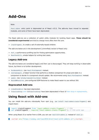 Add-Ons
Note:
React.addons entry point is deprecated as of React v15.5. The add-ons have moved to separate
modules, and some of them have been deprecated.
The React add-ons are a collection of useful utility modules for building React apps. These should be
considered experimental and tend to change more often than the core.
createFragment , to create a set of externally-keyed children.
The add-ons below are in the development (unminified) version of React only:
Perf , a performance profiling tool for finding optimization opportunities.
ReactTestUtils , simple helpers for writing test cases.
Legacy Add-ons
The add-ons below are considered legacy and their use is discouraged. They will keep working in observable
future, but there is no further development.
PureRenderMixin . Use React.PureComponent instead.
shallowCompare , a helper function that performs a shallow comparison for props and state in a
component to decide if a component should update. We recommend using React.PureComponent instead.
update . Use kolodny/immutability-helper instead.
ReactDOMFactories , pre-configured DOM factories to make React easier to use without JSX.
Deprecated Add-ons
LinkedStateMixin has been deprecated.
TransitionGroup and CSSTransitionGroup have been deprecated in favor of their drop-in replacements.
Using React with Add-ons
You can install the add-ons individually from npm (e.g. npm install react-addons-create-fragment ) and
import them:
When using React 15 or earlier from a CDN, you can use react-with-addons.js instead of react.js :
import createFragment from 'react-addons-create-fragment'; // ES6
var createFragment = require('react-addons-create-fragment'); // ES5 with npm
<script src="https://unpkg.com/react@15/dist/react-with-addons.js"></script>
Add-Ons
51
 