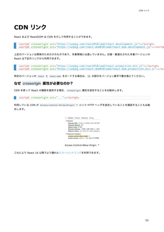 CDN リンク
React および ReactDOM は CDN を介して利用することができます。
上記のバージョンは開発のためだけのものであり、本番環境には適していません。圧縮・最適化された本番バージョンの
React は下記のリンクから利用できます。
特定のバージョンの react と react-dom をロードする場合は、18 の部分をバージョン番号で置き換えてください。
なぜ crossorigin 属性が必要なのか？
CDN を使って React の機能を提供する場合、crossorigin 属性を設定することをお勧めします。
利用している CDN が Access-Control-Allow-Origin: * という HTTP ヘッダを設定していることを確認することもお勧
めします。
Access-Control-Allow-Origin: *
これにより React 16 以降でより優れたエラーハンドリングを利用できます。
<script crossorigin src="https://unpkg.com/react@18/umd/react.development.js"></script>
<script crossorigin src="https://unpkg.com/react-dom@18/umd/react-dom.development.js"></scrip
<script crossorigin src="https://unpkg.com/react@18/umd/react.production.min.js"></script>
<script crossorigin src="https://unpkg.com/react-dom@18/umd/react-dom.production.min.js"></sc
<script crossorigin src="..."></script>
CDN リンク
53
 