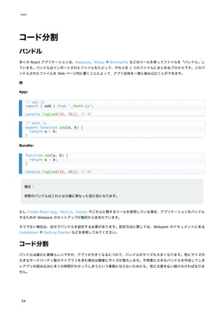 コード分割
バンドル
多くの React アプリケーションは、Webpack、Rollup や Browserify などのツールを使ってファイルを「バンドル」し
ています。バンドルはインポートされたファイルをたどって、それらを 1 つのファイルにまとめるプロセスです。このバ
ンドルされたファイルを Web ページ内に置くことによって、アプリ全体を一度に読み込むことができます。
例
App:
Bundle:
補足：
実際のバンドルはこれとは大幅に異なった見た目になります。
もし Create React App、Next.js、Gatsby やこれらに類するツールを使用している場合、アプリケーションをバンドル
するための Webpack のセットアップが最初から含まれています。
そうでない場合は、自分でバンドルを設定する必要があります。設定方法に関しては、Webpack のドキュメントにある
Installation や Getting Started などを参照してみてください。
コード分割
バンドルは確かに素晴らしいですが、アプリが大きくなるにつれて、バンドルのサイズも大きくなります。特にサイズの
大きなサードパーティ製のライブラリを含む場合は顕著にサイズが増大します。不用意に大きなバンドルを作成してしま
いアプリの読み込みに多くの時間がかかってしまうという事態にならないためにも、常に注意を払い続けなければなりま
せん。
// app.js
import { add } from './math.js';
console.log(add(16, 26)); // 42
// math.js
export function add(a, b) {
return a + b;
}
function add(a, b) {
return a + b;
}
console.log(add(16, 26)); // 42
react
54
 
