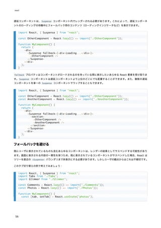 遅延コンポーネントは、Suspense コンポーネント内でレンダーされる必要があります。これによって、遅延コンポーネ
ントのローディングの待機中にフォールバック用のコンテンツ（ローディングインジケータなど）を表示できます。
fallback プロパティはコンポーネントがロードされるのを待っている間に表示したいあらゆる React 要素を受け取りま
す。Suspense コンポーネントは遅延コンポーネントより上位のどこにでも配置することができます。また、複数の遅延
コンポーネントを単一の Suspense コンポーネントでラップすることもできます。
フォールバックを避ける
既にユーザに表示されているものも含むあらゆるコンポーネントは、レンダーの結果としてサスペンドする可能性があり
ます。画面に表示される内容の一貫性を保つため、既に表示されているコンポーネントがサスペンドした場合、React は
ツリーを直近の <Suspense> バウンダリまで非表示にする必要があります。しかしユーザの観点からはこれは不親切です。
このタブ切り替えの例で考えてみましょう：
import React, { Suspense } from 'react';
const OtherComponent = React.lazy(() => import('./OtherComponent'));
function MyComponent() {
return (
<div>
<Suspense fallback={<div>Loading...</div>}>
<OtherComponent />
</Suspense>
</div>
);
}
import React, { Suspense } from 'react';
const OtherComponent = React.lazy(() => import('./OtherComponent'));
const AnotherComponent = React.lazy(() => import('./AnotherComponent'));
function MyComponent() {
return (
<div>
<Suspense fallback={<div>Loading...</div>}>
<section>
<OtherComponent />
<AnotherComponent />
</section>
</Suspense>
</div>
);
}
import React, { Suspense } from 'react';
import Tabs from './Tabs';
import Glimmer from './Glimmer';
const Comments = React.lazy(() => import('./Comments'));
const Photos = React.lazy(() => import('./Photos'));
function MyComponent() {
const [tab, setTab] = React.useState('photos');
react
56
 